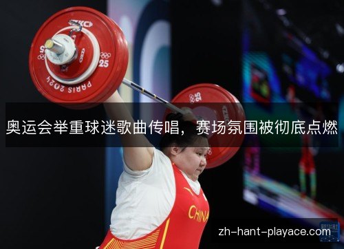 奥运会举重球迷歌曲传唱，赛场氛围被彻底点燃